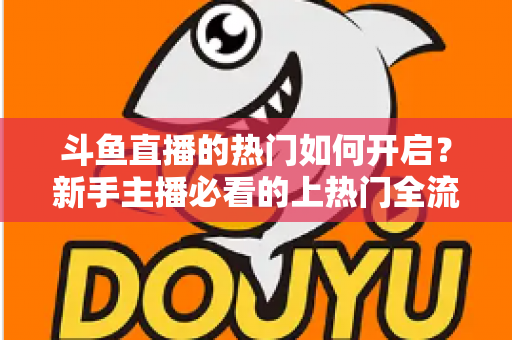 斗鱼直播的热门如何开启？新手主播必看的上热门全流程指南与实战技巧