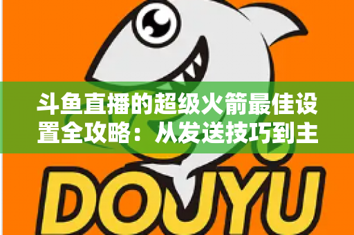 斗鱼直播的超级火箭最佳设置全攻略：从发送技巧到主播优化，助你引爆直播间人气与互动