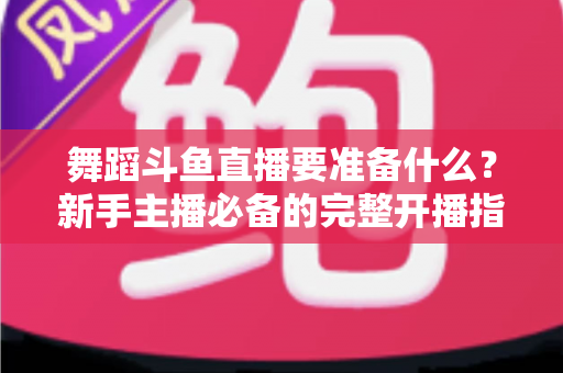 舞蹈斗鱼直播要准备什么?新手主播必备的完整开播指南与避坑清单 舞蹈斗鱼直播要准备什么?新手主播必备的完整开播指南与避坑清单