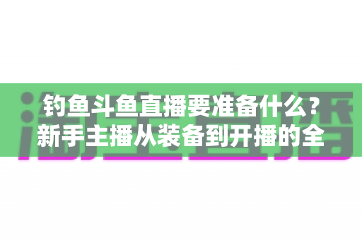 钓鱼斗鱼直播要准备什么？新手主播从装备到开播的全方位实战指南