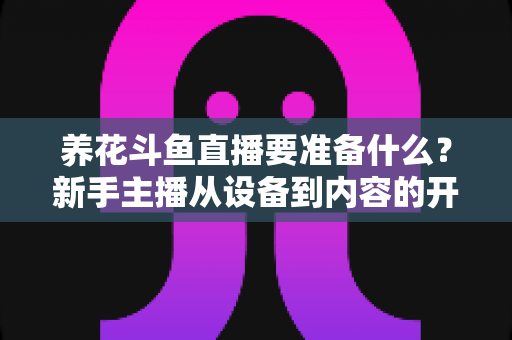 养花斗鱼直播要准备什么?新手主播从设备到内容的开播全攻略 养花斗鱼直播要准备什么?新手主播从设备到内容的开播全攻略