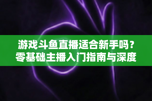游戏斗鱼直播适合新手吗？零基础主播入门指南与深度解析