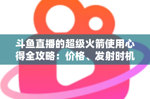 斗鱼直播的超级火箭使用心得全攻略:价格、发射时机与省钱技巧一站式指南 斗鱼直播的超级火箭使用心得全攻略:价格、发射时机与省钱技巧一站式指南