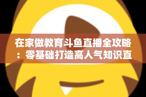 在家做教育斗鱼直播全攻略：零基础打造高人气知识直播间的完整指南