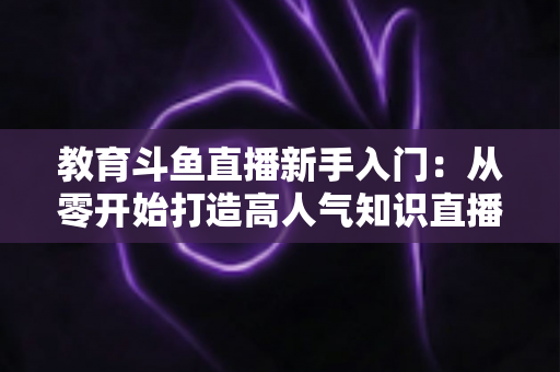教育斗鱼直播新手入门：从零开始打造高人气知识直播间的完整指南