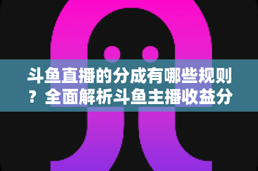 斗鱼直播的分成有哪些规则？全面解析斗鱼主播收益分成机制与提现细节