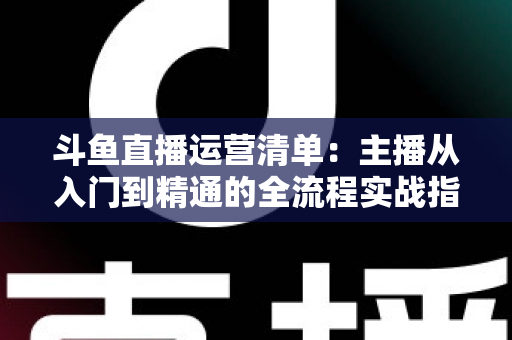 斗鱼直播运营清单：主播从入门到精通的全流程实战指南