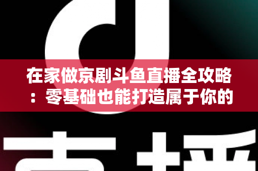 在家做京剧斗鱼直播全攻略：零基础也能打造属于你的国粹人气直播间