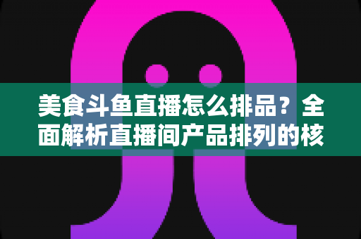 美食斗鱼直播怎么排品？全面解析直播间产品排列的核心逻辑与实战技巧