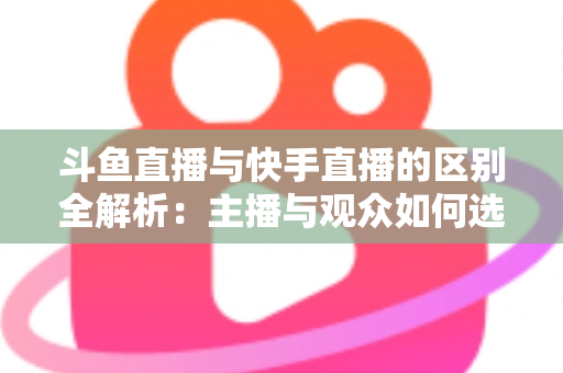 斗鱼直播与快手直播的区别全解析：主播与观众如何选对平台，直播之路事半功倍