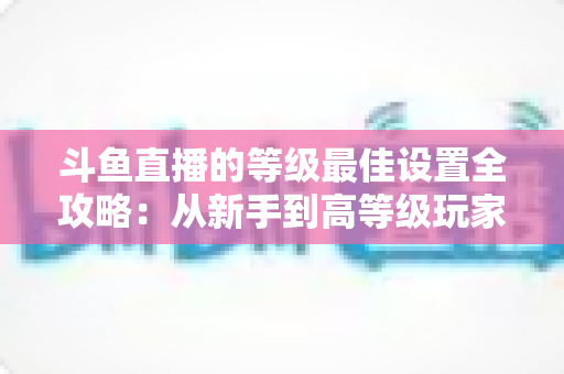 斗鱼直播的等级最佳设置全攻略：从新手到高等级玩家的进阶秘籍与实用优化指南