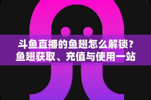 斗鱼直播的鱼翅怎么解锁?鱼翅获取、充值与使用一站式全攻略 斗鱼直播的鱼翅怎么解锁?鱼翅获取、充值与使用一站式全攻略
