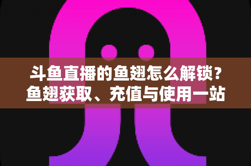 斗鱼直播的鱼翅怎么解锁？鱼翅获取、充值与使用一站式全攻略