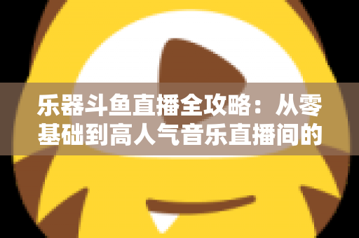 乐器斗鱼直播全攻略：从零基础到高人气音乐直播间的完整实战指南