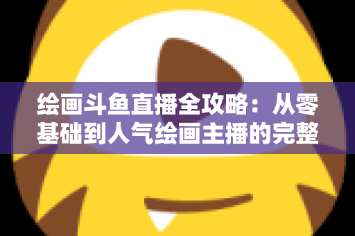 绘画斗鱼直播全攻略：从零基础到人气绘画主播的完整进阶指南