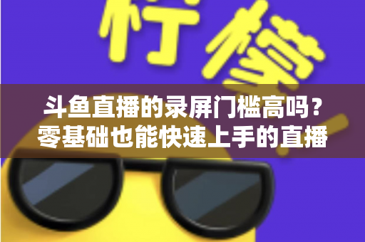 斗鱼直播的录屏门槛高吗？零基础也能快速上手的直播录制全攻略