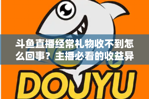 斗鱼直播经常礼物收不到怎么回事？主播必看的收益异常排查与解决全攻略