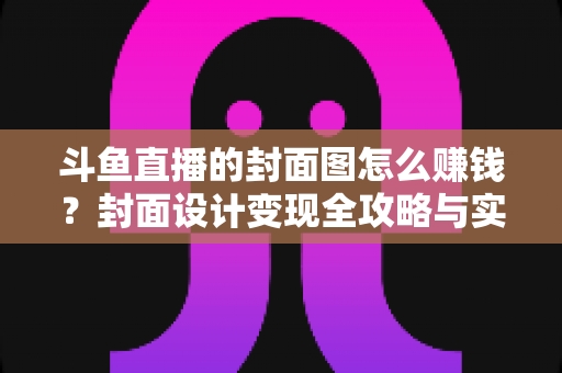 斗鱼直播的封面图怎么赚钱？封面设计变现全攻略与实战指南