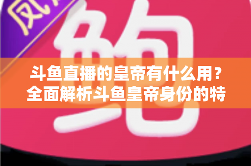 斗鱼直播的皇帝有什么用？全面解析斗鱼皇帝身份的特权、价值与理性消费指南
