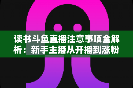 读书斗鱼直播注意事项全解析：新手主播从开播到涨粉的合规运营指南