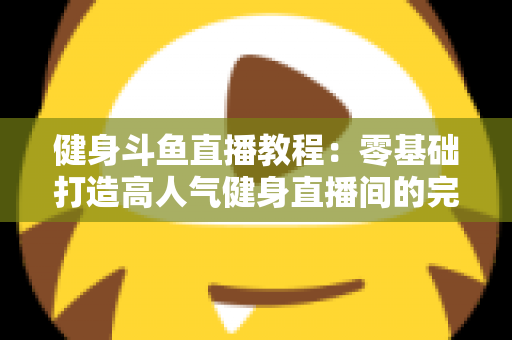 健身斗鱼直播教程：零基础打造高人气健身直播间的完整实战指南