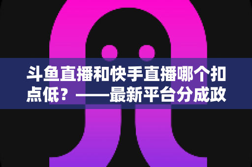斗鱼直播和快手直播哪个扣点低？——最新平台分成政策深度对比与新人主播选平台实用指南
