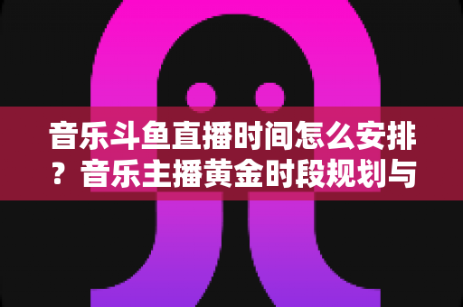 音乐斗鱼直播时间怎么安排？音乐主播黄金时段规划与涨粉涨人气全攻略