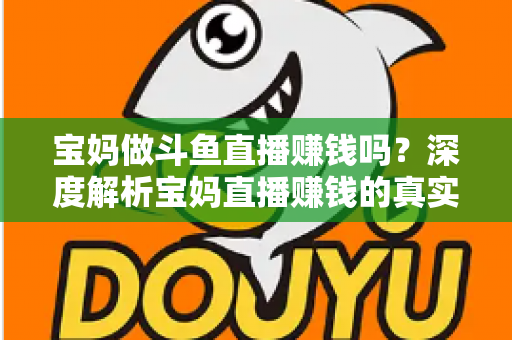 宝妈做斗鱼直播赚钱吗?深度解析宝妈直播赚钱的真实收入、优势与实用入门攻略 宝妈做斗鱼直播赚钱吗?深度解析宝妈直播赚钱的真实收入、优势与实用入门攻略