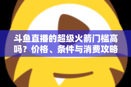 斗鱼直播的超级火箭门槛高吗?价格、条件与消费攻略一文全解析 斗鱼直播的超级火箭门槛高吗?价格、条件与消费攻略一文全解析