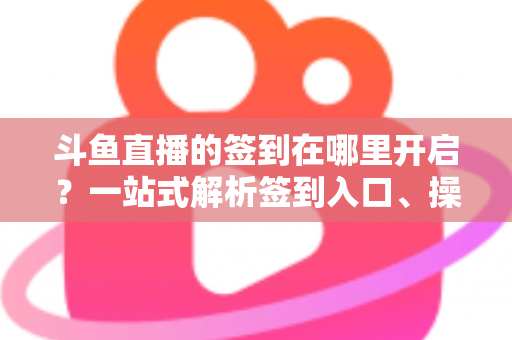 斗鱼直播的签到在哪里开启？一站式解析签到入口、操作步骤与每日福利领取技巧