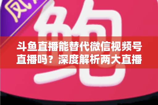 斗鱼直播能替代微信视频号直播吗?深度解析两大直播平台的核心差异与选择策略 斗鱼直播能替代微信视频号直播吗?深度解析两大直播平台的核心差异与选择策略