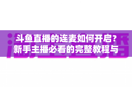 斗鱼直播的连麦如何开启？新手主播必看的完整教程与实用技巧全解析