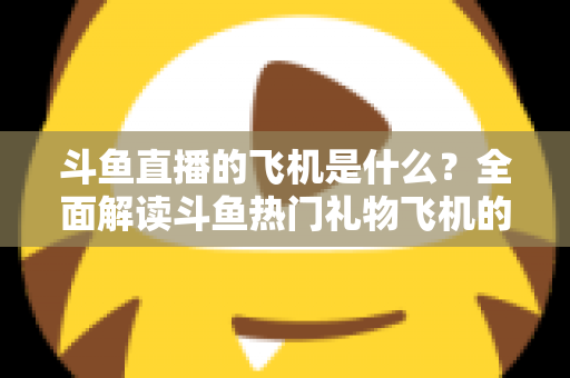 斗鱼直播的飞机是什么?全面解读斗鱼热门礼物飞机的价格、特效与送礼玩法 斗鱼直播的飞机是什么?全面解读斗鱼热门礼物飞机的价格、特效与送礼玩法