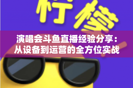 演唱会斗鱼直播经验分享：从设备到运营的全方位实战指南，助你打造高人气音乐直播间