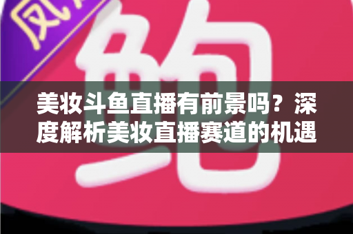 美妆斗鱼直播有前景吗？深度解析美妆直播赛道的机遇、挑战与变现路径