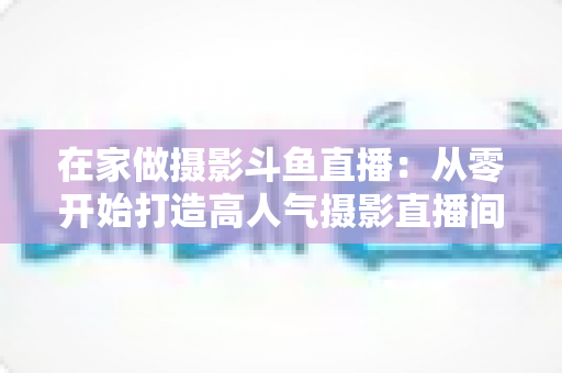在家做摄影斗鱼直播:从零开始打造高人气摄影直播间的实用指南 在家做摄影斗鱼直播:从零开始打造高人气摄影直播间的实用指南