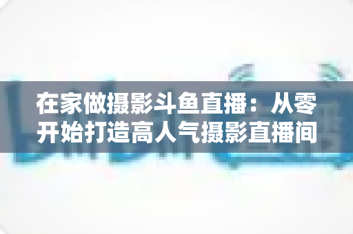 在家做摄影斗鱼直播:从零开始打造高人气摄影直播间的实用指南 在家做摄影斗鱼直播:从零开始打造高人气摄影直播间的实用指南