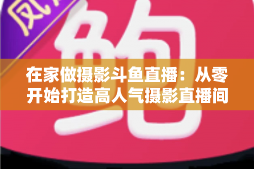 在家做摄影斗鱼直播：从零开始打造高人气摄影直播间的实用指南