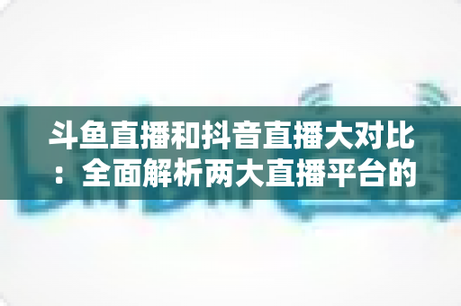 斗鱼直播和抖音直播大对比:全面解析两大直播平台的差异,助你选对舞台 斗鱼直播和抖音直播大对比:全面解析两大直播平台的差异,助你选对舞台