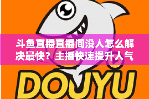 斗鱼直播直播间没人怎么解决最快？主播快速提升人气的实战攻略