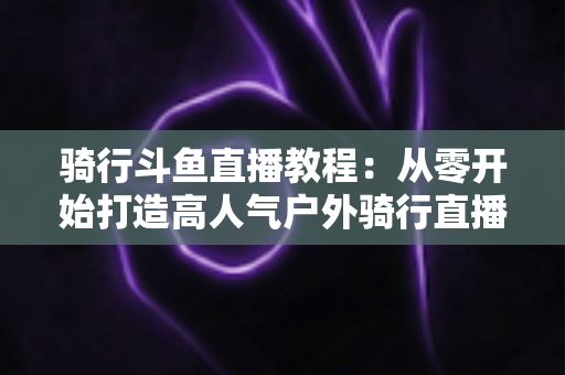 骑行斗鱼直播教程：从零开始打造高人气户外骑行直播间的完整指南