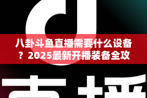 八卦斗鱼直播需要什么设备？2025最新开播装备全攻略与避坑指南
