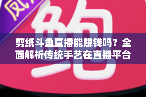 剪纸斗鱼直播能赚钱吗?全面解析传统手艺在直播平台的变现潜力与实战指南 剪纸斗鱼直播能赚钱吗?全面解析传统手艺在直播平台的变现潜力与实战指南