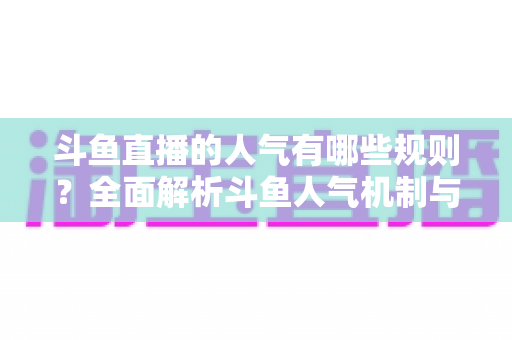 斗鱼直播的人气有哪些规则？全面解析斗鱼人气机制与快速涨人气实用指南