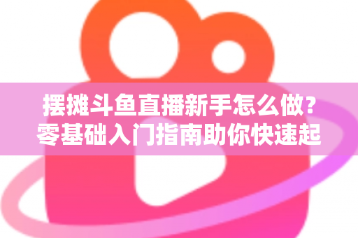 摆摊斗鱼直播新手怎么做?零基础入门指南助你快速起号变现 摆摊斗鱼直播新手怎么做?零基础入门指南助你快速起号变现