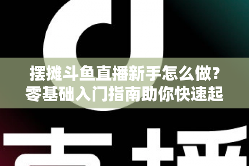 摆摊斗鱼直播新手怎么做?零基础入门指南助你快速起号变现 摆摊斗鱼直播新手怎么做?零基础入门指南助你快速起号变现