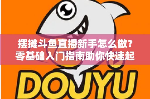 摆摊斗鱼直播新手怎么做？零基础入门指南助你快速起号变现