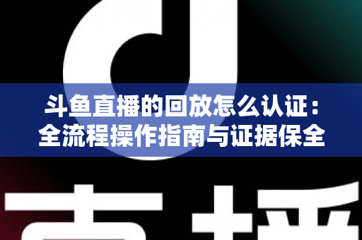 斗鱼直播的回放怎么认证：全流程操作指南与证据保全攻略