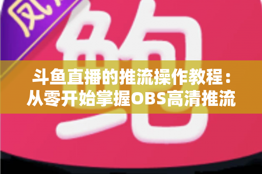 斗鱼直播的推流操作教程：从零开始掌握OBS高清推流，轻松开启专业主播之路