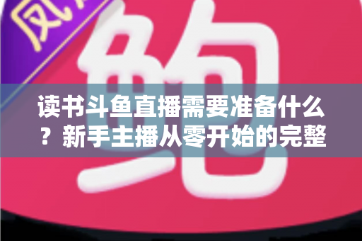 读书斗鱼直播需要准备什么?新手主播从零开始的完整准备指南与避坑攻略 读书斗鱼直播需要准备什么?新手主播从零开始的完整准备指南与避坑攻略